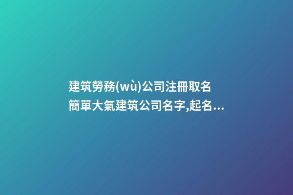 建筑勞務(wù)公司注冊取名 簡單大氣建筑公司名字,起名之家-第1張-公司起名-玄機(jī)派